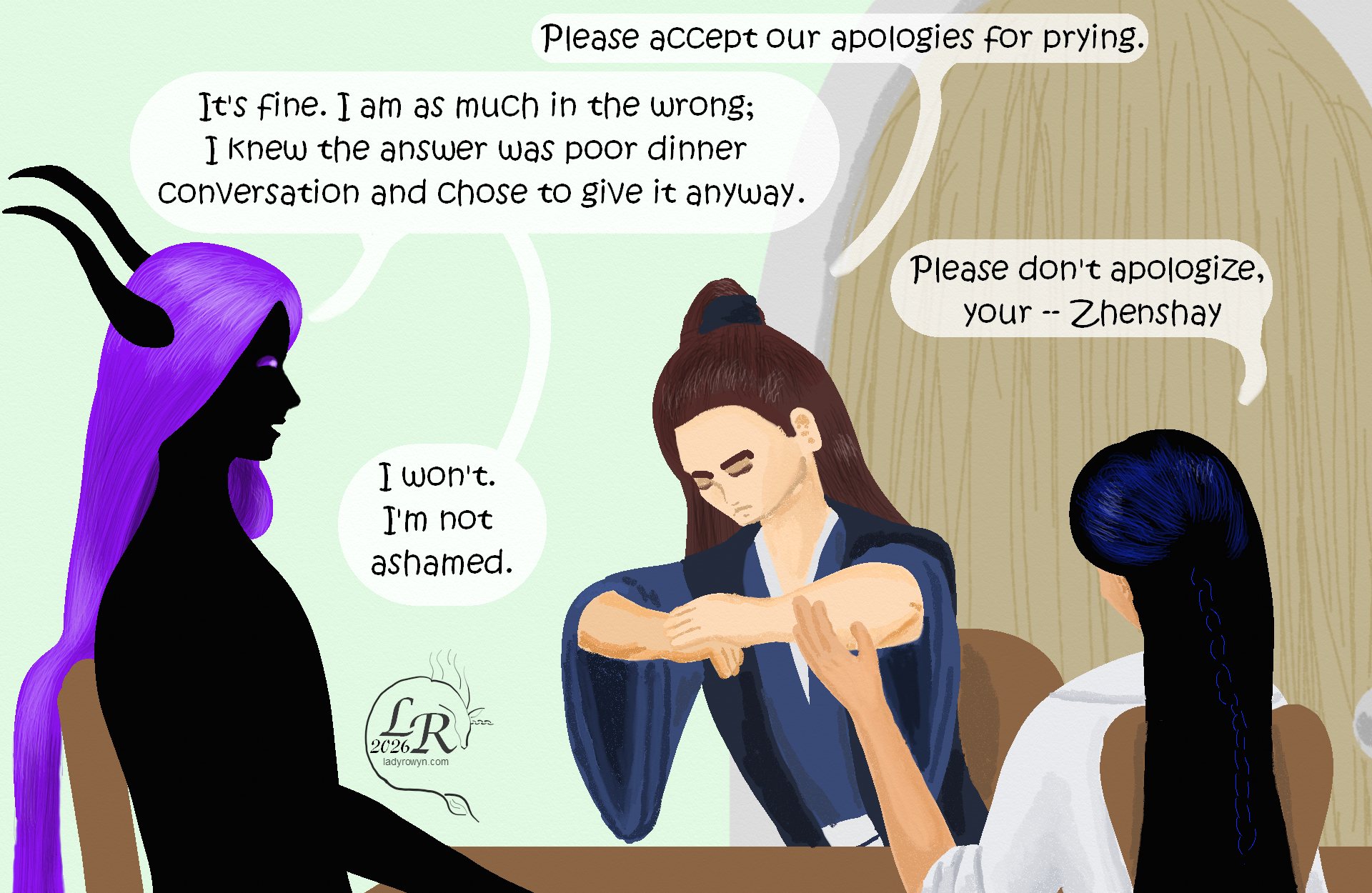 

Valor, shifting in his seat to give a slight bow towards Zhenshay: “Please accept our apologies for prying.” 
Zhenshay: “It’s fine. I am as much in the wrong; I knew the answer was poor dinner conversation and chose to give it anyway.” 
Victory: “Please don’t apologize, your -- Zhenshay.” 
Zhenshay: “I won’t. I’m not ashamed.”
